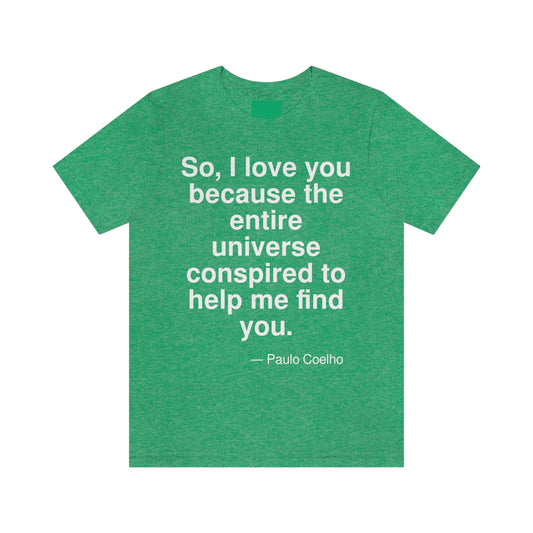 So, I love you because the entire universe Conspired to help me find you. -- Paulo Coeiho. Adult premium quality t-shirt