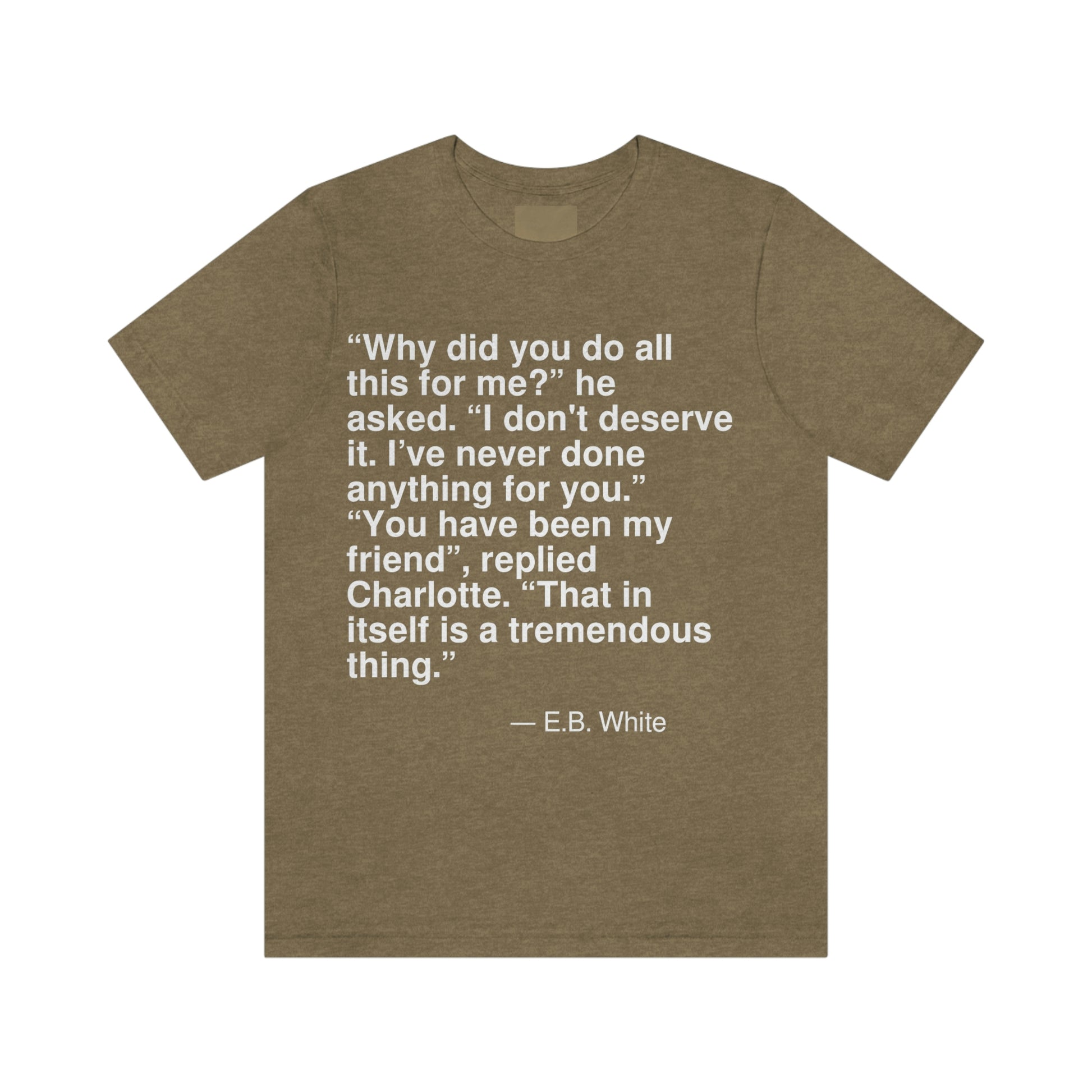 "Why did you do all this for me?" he asked. "I don't deserve it. I've never done anything for you." "You have been my friend", replied Charlotte. "That in itself is a tremendous thing." -- E. B. White. Adult premium quality t-shirt