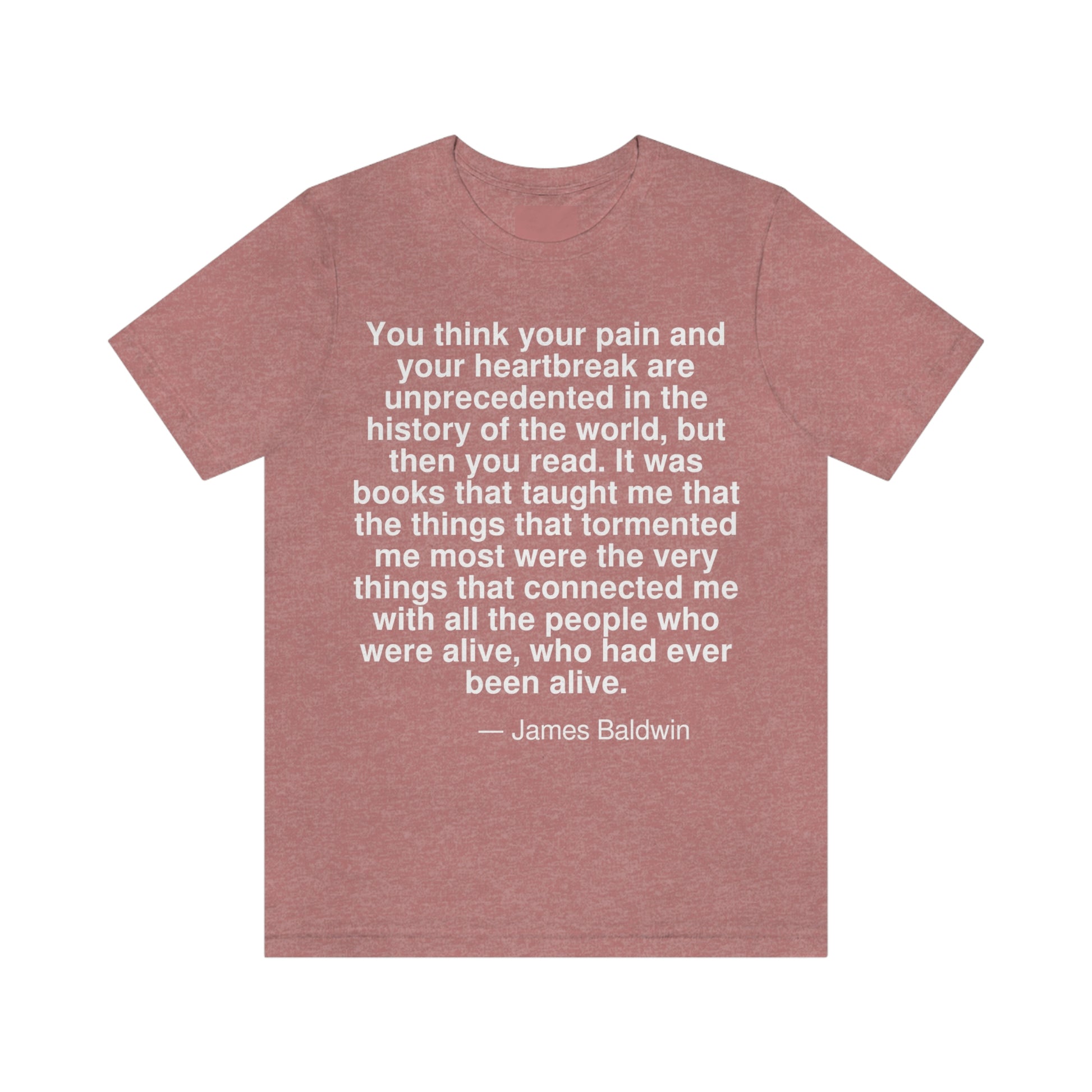 You think your pain and your heartbreak are unprecedented in the history of the world, but then you read. It was books that taught me that the things that tormented me the most were the very things that connected me with all the people who were alive, who had ever been alive. -- James Baldwin. Adult premium quality t-shirt