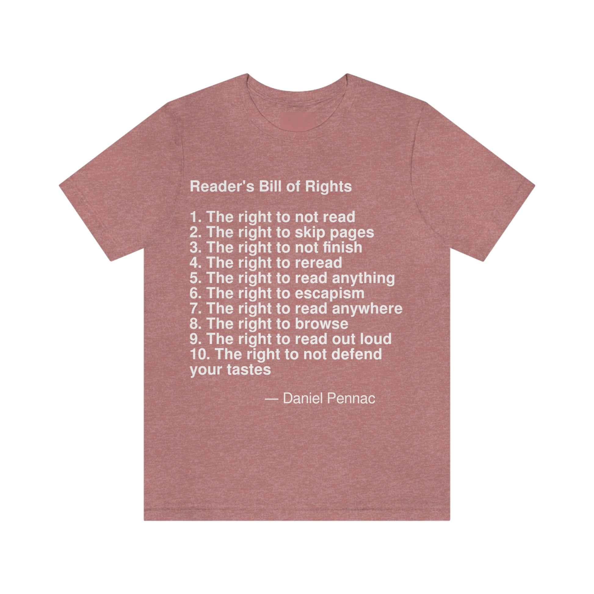 Reader's Bill of Rights  1. The right to not read  2. The right to skip pages  3. The right to not finish  4. The right to reread  5. The right to read anything  6. The right to escapism  7. The right to read anywhere  8. The right to browse  9. The right to read out loud  10. The right to not defend your tastes -- Daniel Pennac. Adult premium quality t-shirt