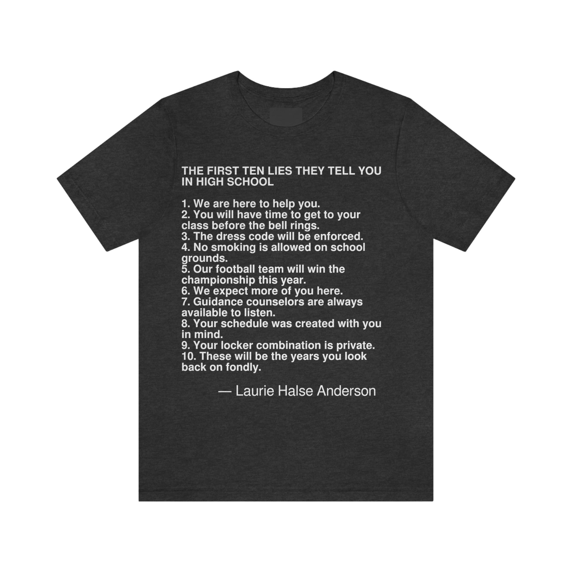 THE FIRST TEN LIES THEY TELL YOU IN HIGH SCHOOL  1. We are here to help you. 2. You will have time to get to your class before the bell rings. 3. The dress code will be enforced. 4. No smoking is allowed on school grounds. 5. Our football team will win the championship this year. 