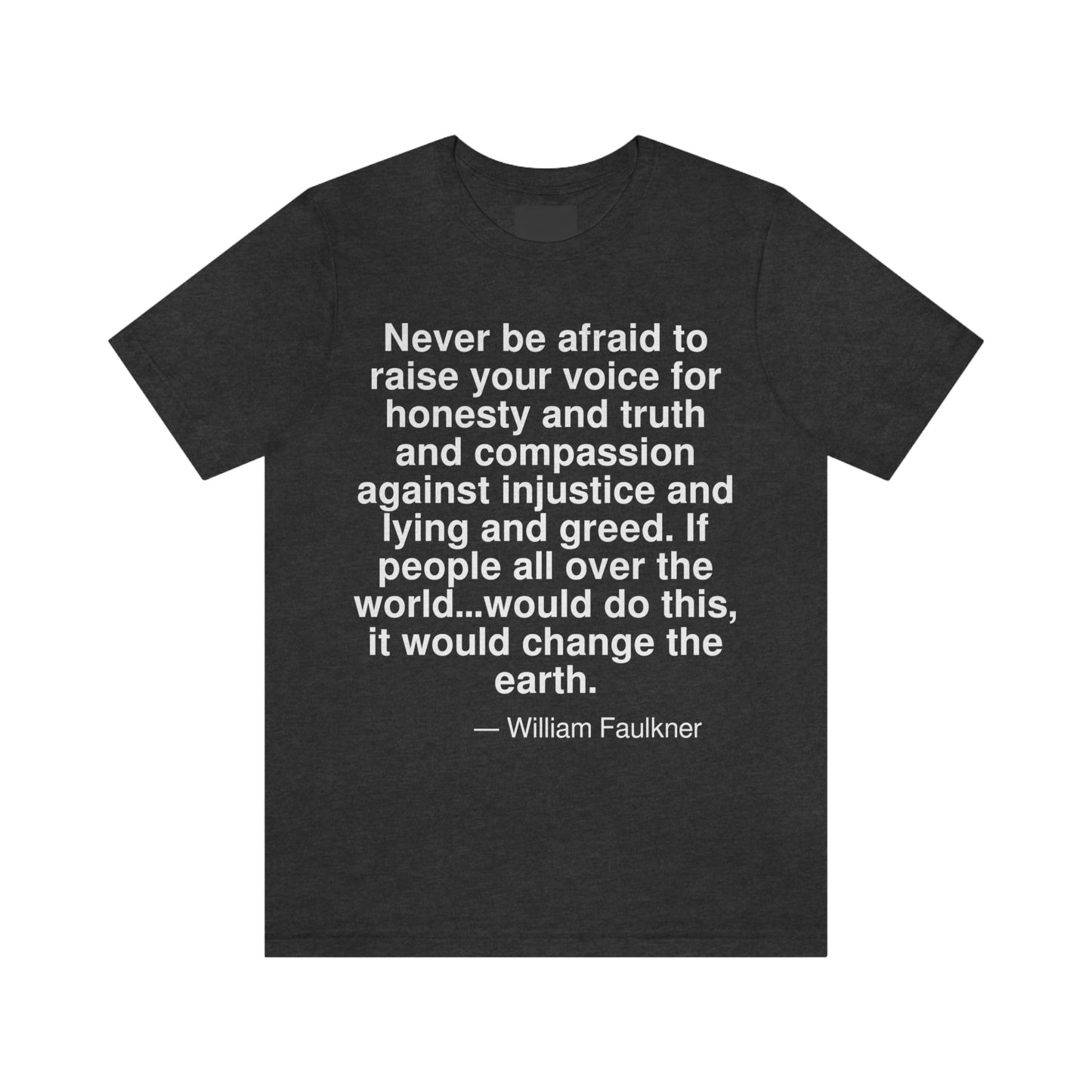 Never be afraid to raise your voice for honesty and truth and compassion against injustice and lying and greed. If people all over the world . . . would do this, it would change the earth. -- William Faulkner. Adult premium quality t-shirt