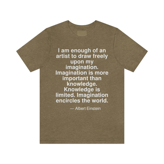 I am enough of an artist to draw freely upon my imagination. Imagination is more important than knowledge. Knowledge is limited. Imagination encircles the world. -- Albert Einstein. Adult premium quality t-shirt