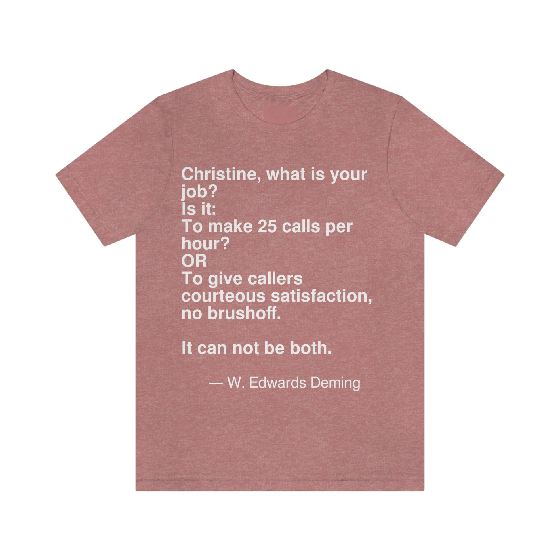 Christine, what is your job? Is it: To make 25 calls per hour? OR To give callers courteous satisfaction, no brushoff. It can not be both. -- W. Edwards Deming. Adult premium quality t-shirt