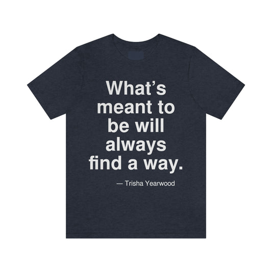 What's meant to be will always find a way. -- Trisha Yearwood. Adult premium quality t-shirt