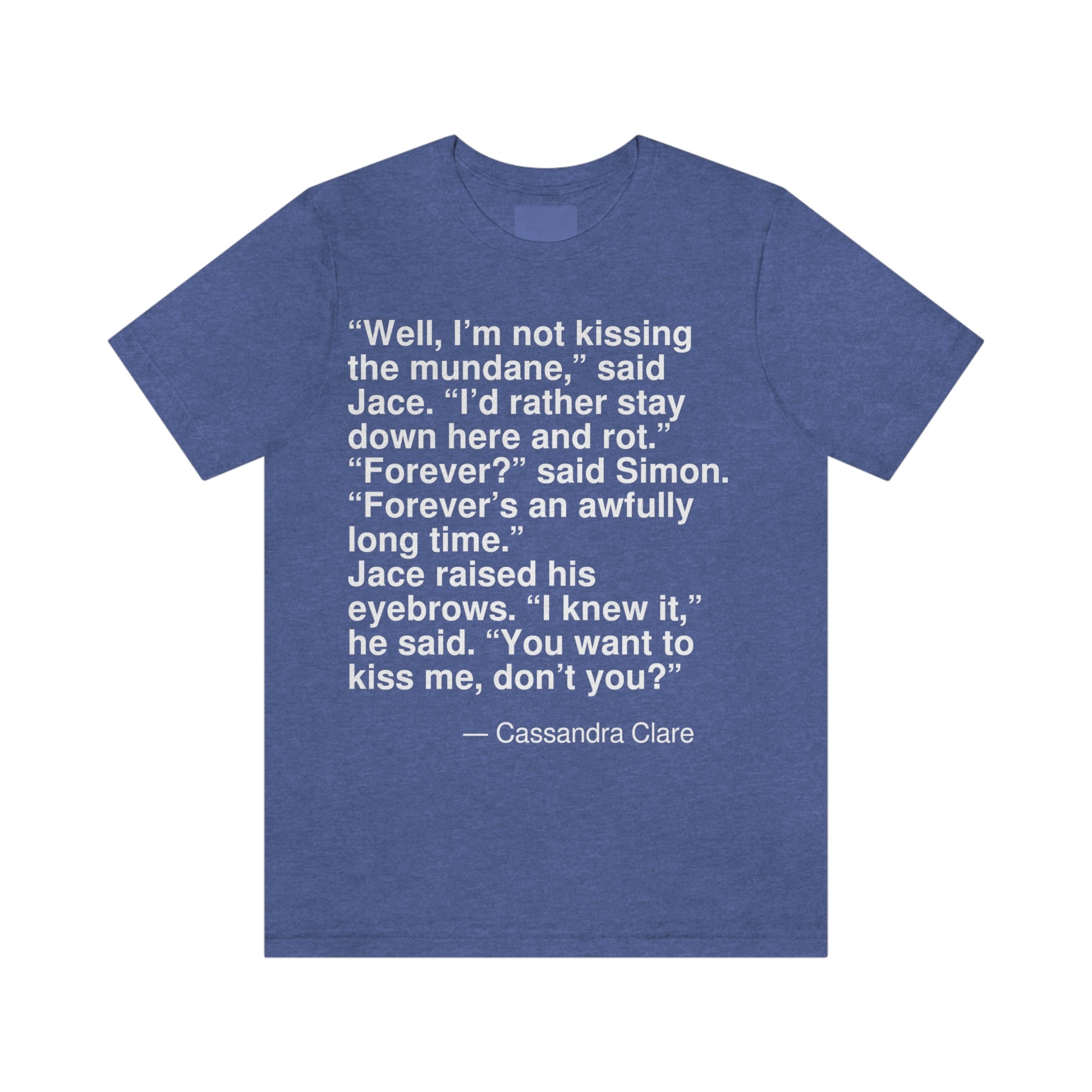 "Well, I'm not for kissing the mundane," said Jace. "I'd rather stay down here and rot." "Forever?" said Simon. "Forever's an awfully long time." Jace raised his eyebrows. "I knew it," he said. "You want to kiss me, don't you?" -- Cassandra Clare. Adult premium quality t-shirt