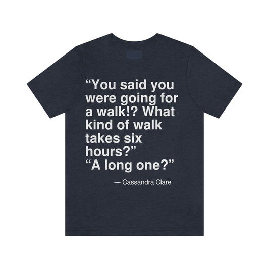 "You said that you were going for a walk!? What kind of a walk takes six hours?" "A long one?" -- Cassandra Clare. Adult premium quality t-shirt