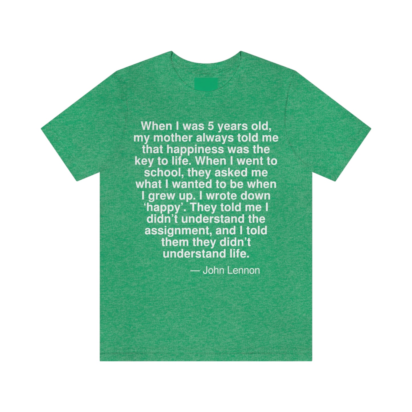 When I was 5 years old, my mother always told me that happiness was the key to life. When I went school, they asked me what I wanted to be when I grew up. I wrote down 'happy'. They told me I didn't understand the assignment, and I told them they didn't understand life. -- John Lennon. Adult premium quality t-shirt