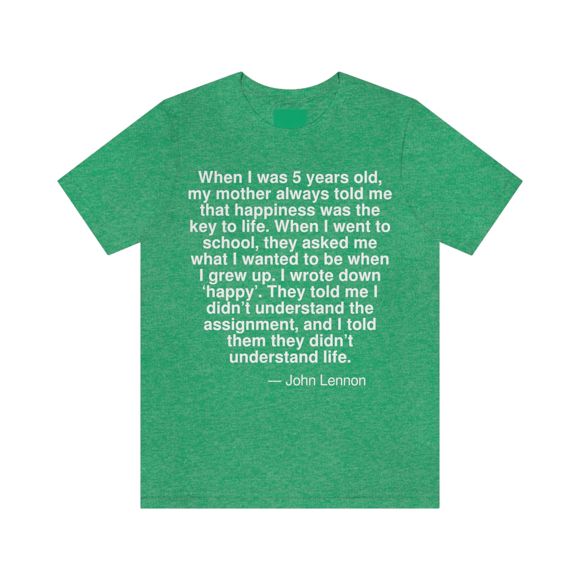 When I was 5 years old, my mother always told me that happiness was the key to life. When I went school, they asked me what I wanted to be when I grew up. I wrote down 'happy'. They told me I didn't understand the assignment, and I told them they didn't understand life. -- John Lennon. Adult premium quality t-shirt