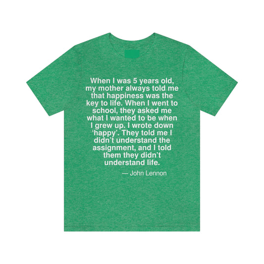 When I was 5 years old, my mother always told me that happiness was the key to life. When I went school, they asked me what I wanted to be when I grew up. I wrote down 'happy'. They told me I didn't understand the assignment, and I told them they didn't understand life. -- John Lennon. Adult premium quality t-shirt