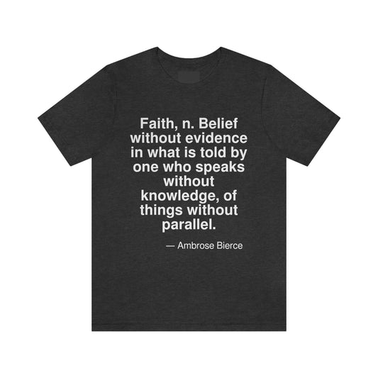 Faith, n. Belief without evidence in what is told by one who speaks without knowledge, of things without parallel. -- Ambrose Bierce. Adult premium quality t-shirt