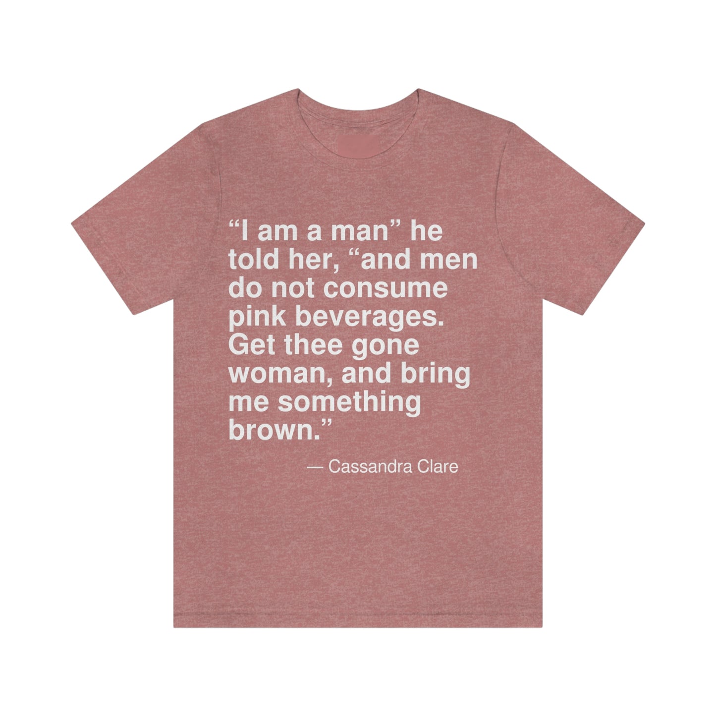 "I am a man" he told her, "and men do not consume pink beverages. Get thee gone woman, and bring me something brown." -- Cassandra Clare. Adult premium quality t-shirt