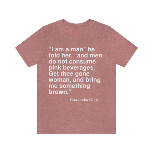 "I am a man" he told her, "and men do not consume pink beverages. Get thee gone woman, and bring me something brown." -- Cassandra Clare. Adult premium quality t-shirt