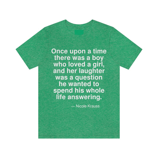 Once upon a time there was a boy who loved a girl, and her laughter was a question he wanted to spend his whole life answering. -- Nicole Krauss. Adult premium quality t-shirt