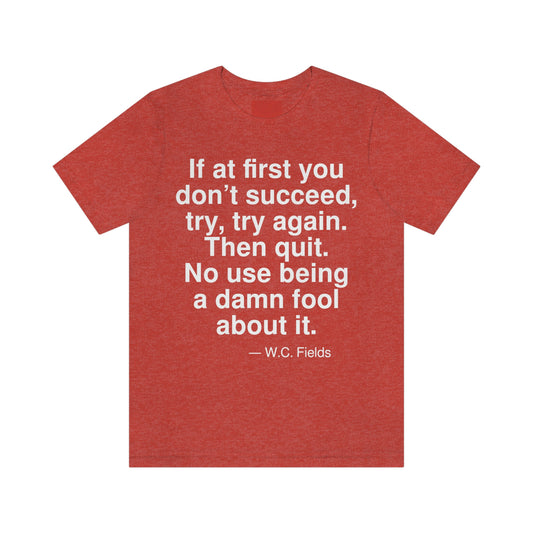 If at first you don't succeed, try, try, again. Then quit. No use being a damn fool about it. -- W. C. Fields. Adult premium quality t-shirt