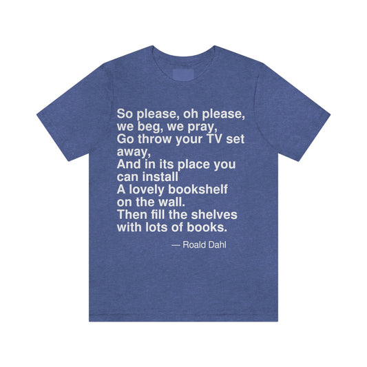 So please, oh please, we beg, we pray, Go throw your TV set away, And in its place you can install A lovely bookshelf on the wall. Then fill the shelves with lots of books. -- Roald Dahl. Adult premium quality t-shirt