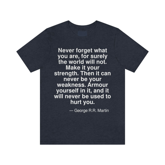 Never forget what you are, for surely the world will not. Make it your strength. Then it can never be your weakness. Armour yourself in it, and it will never be used to hurt you. -- George R. R. Martin. Adult premium quality t-shirt