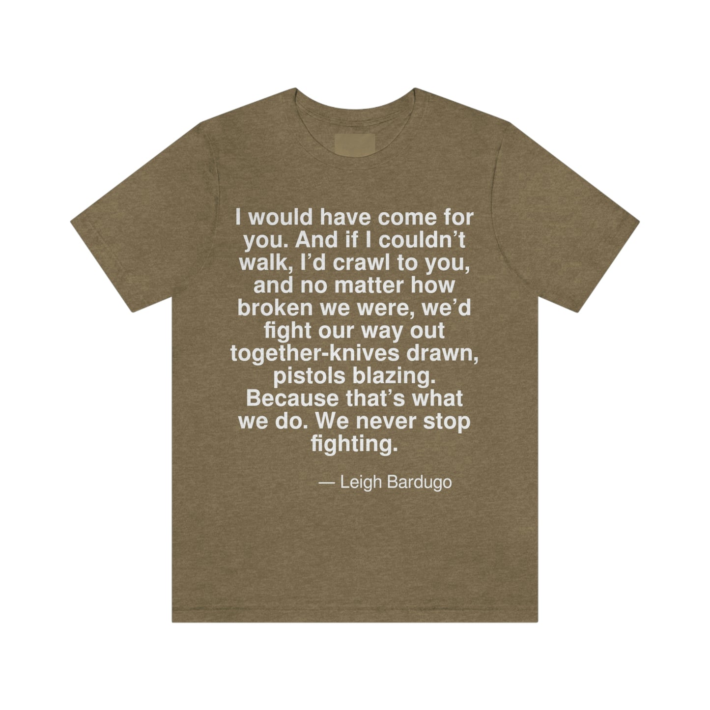 I would have come for you. And if I couldn't walk, I'd crawl to you, and no matter how broken we were, we'd fight our way out together-knives drawn, pistols blazing. Because that's what we do. We never stop fighting. -- Leigh Bardugo. Adult premium quality t-shirt