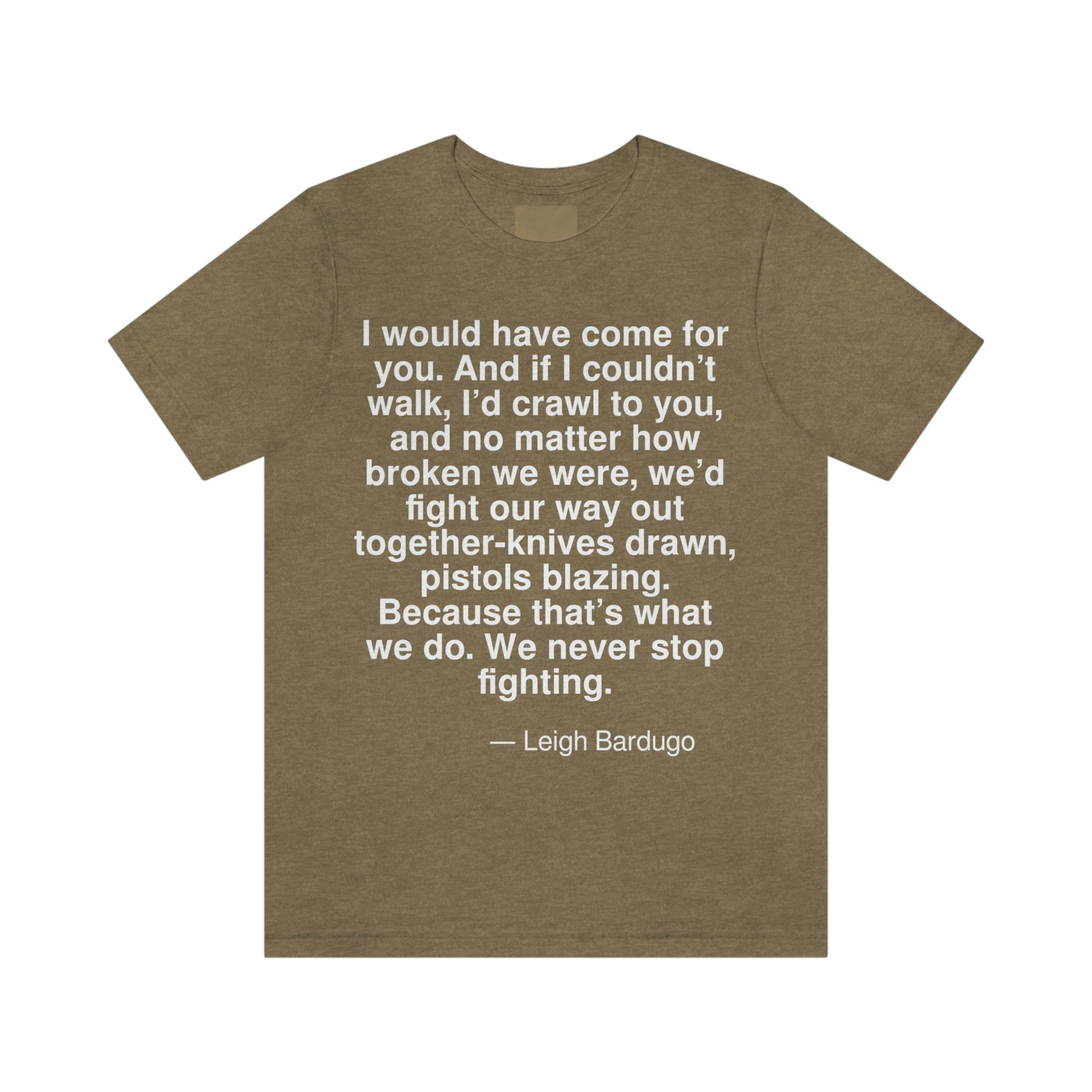 I would have come for you. And if I couldn't walk, I'd crawl to you, and no matter how broken we were, we'd fight our way out together-knives drawn, pistols blazing. Because that's what we do. We never stop fighting. -- Leigh Bardugo. Adult premium quality t-shirt