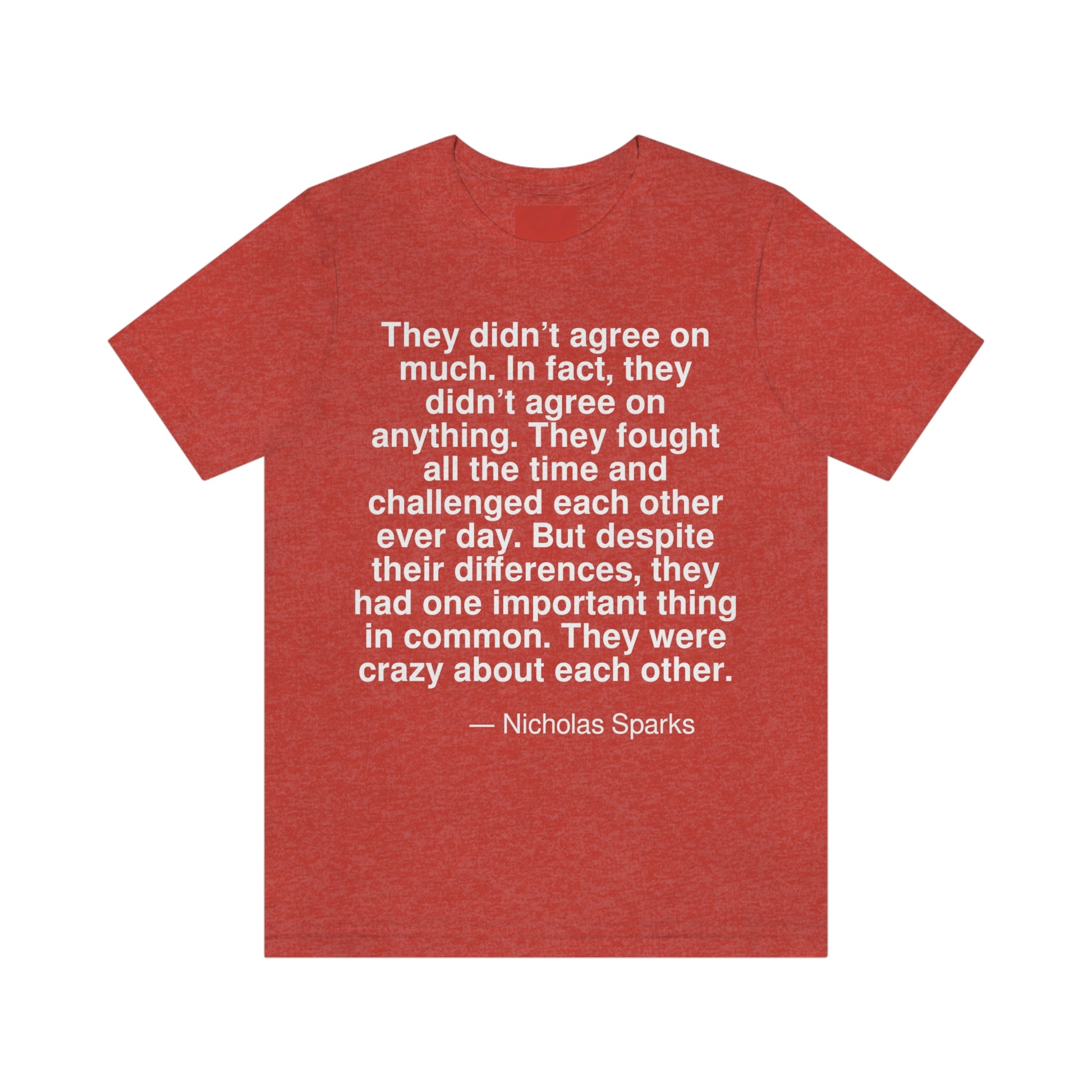 They didn't agree on much. In fact they didn't agree on anything. They fought all the time and challenged each other every day. But despite their differences, they had one important thing in common. They were crazy about each other. -- Nicholas Sparks. Adult premium quality t-shirt