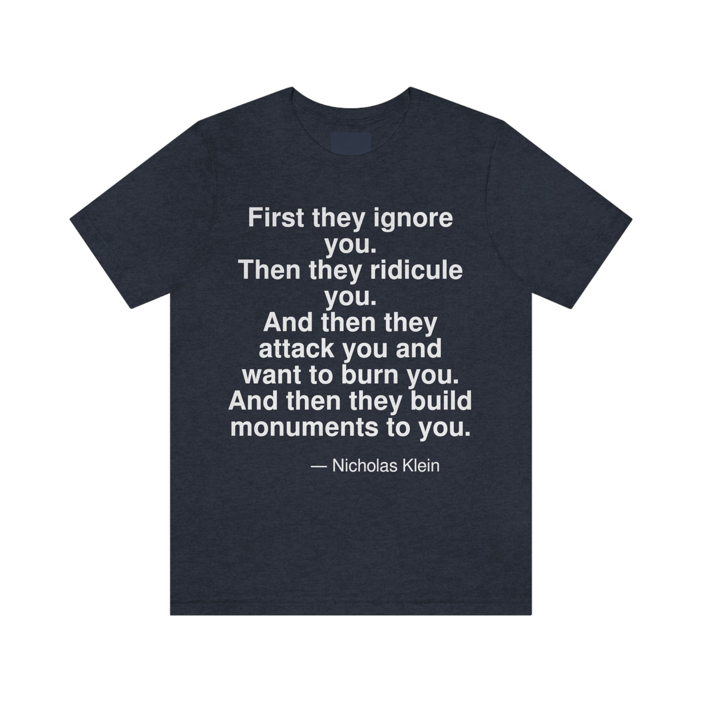 First they ignore you. Then they ridicule you. And then they attack you and want to burn you. And then they build monuments to you. -- Nicholas Klein. Adult premium quality t-shirt