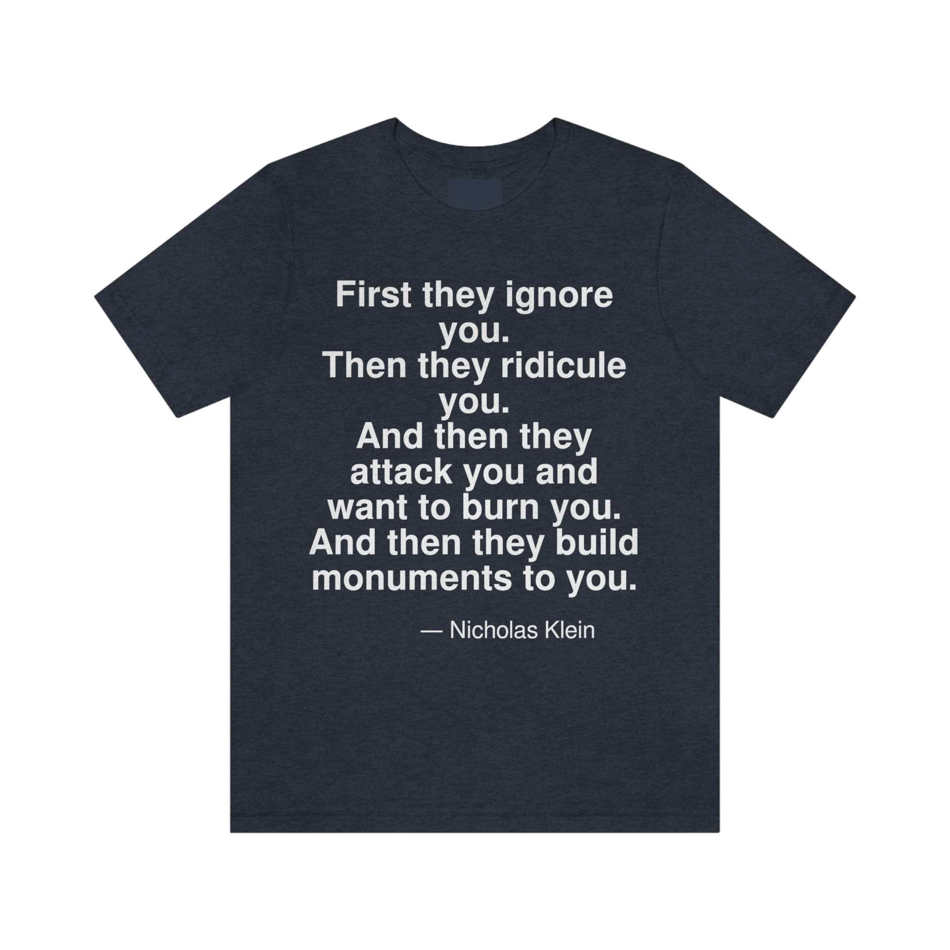 First they ignore you. Then they ridicule you. And then they attack you and want to burn you. And then they build monuments to you. -- Nicholas Klein. Adult premium quality t-shirt