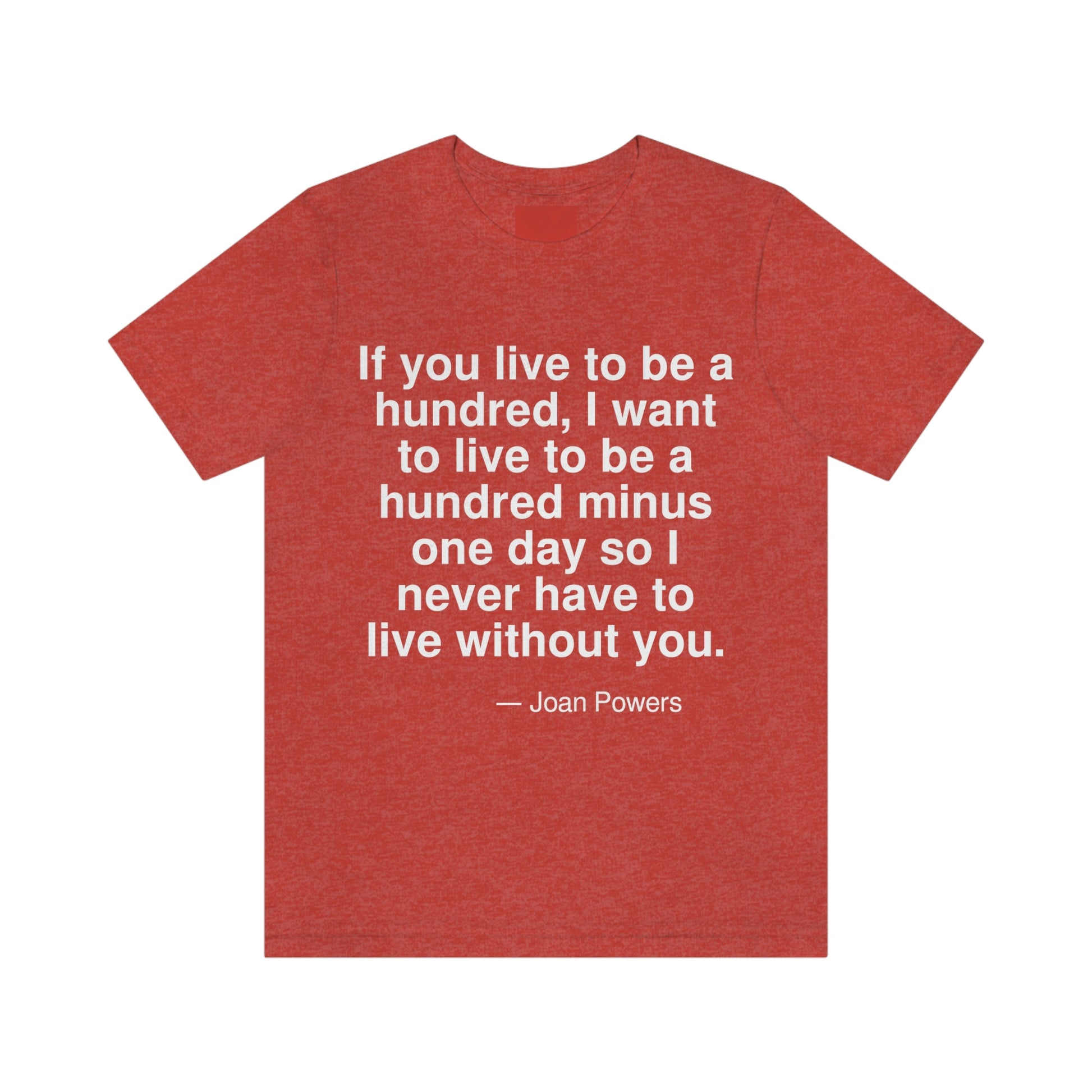 If you live to be a hundred, I want to live to be a hundred minus one day so I never have to live without you. -- Joan Powers. Adult premium quality t-shirt