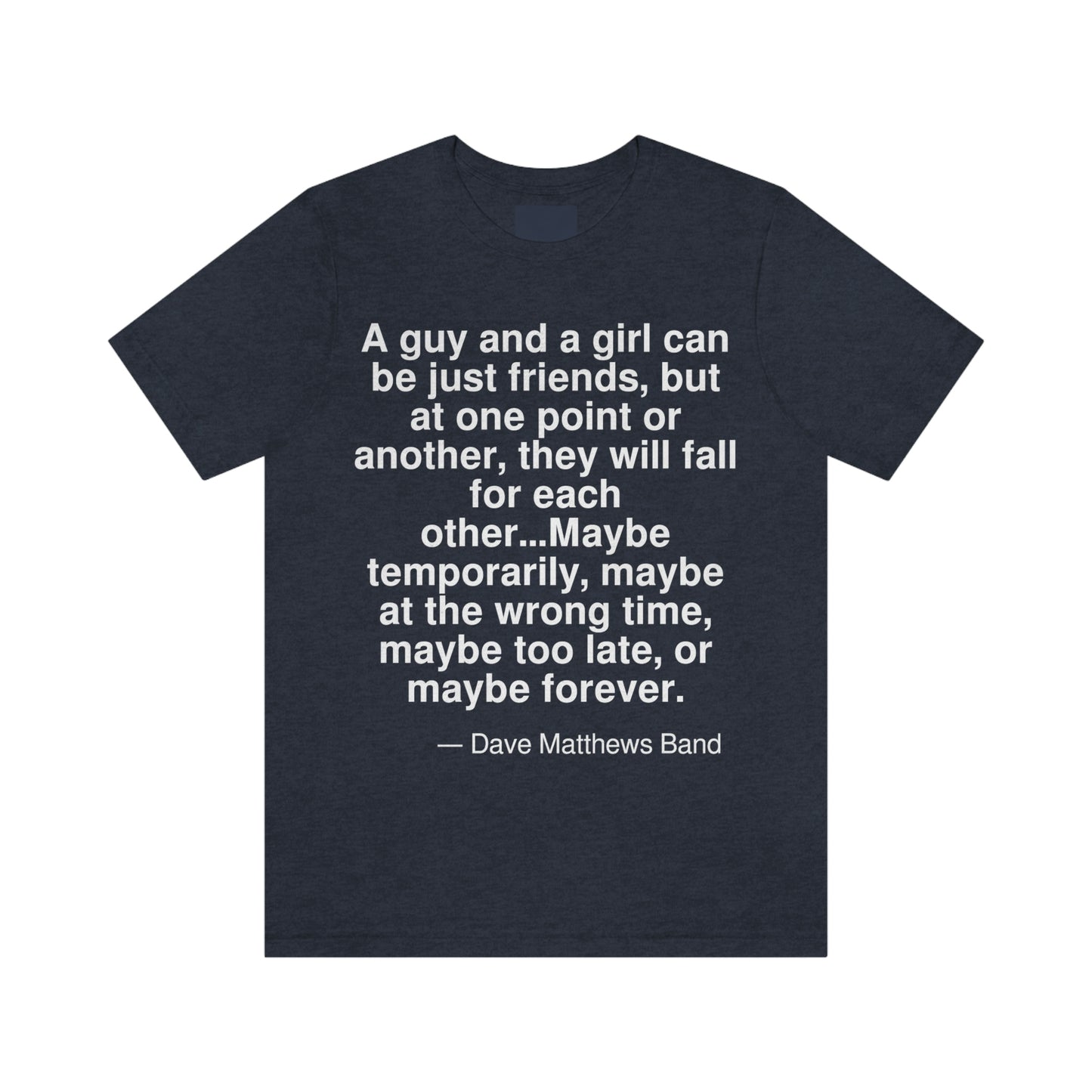 A guy and a girl can be just friends, but at one point or another, they will fall for each other . . . Maybe temporarily, maybe at the wrong time, maybe too late, or maybe forever. -- Dave Matthews Band. Adult premium quality t-shirt