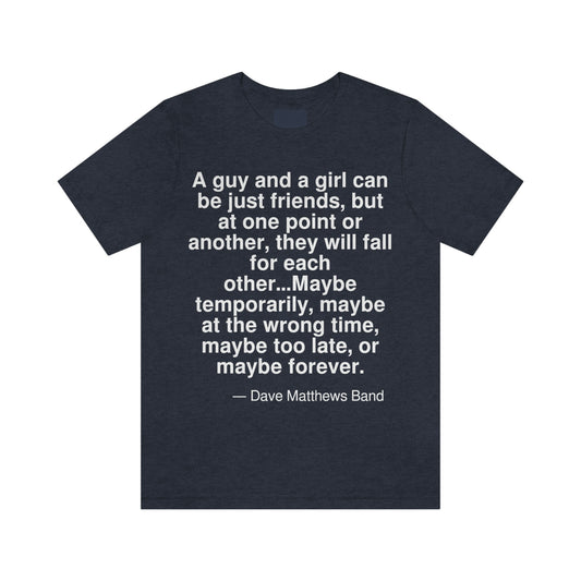 A guy and a girl can be just friends, but at one point or another, they will fall for each other . . . Maybe temporarily, maybe at the wrong time, maybe too late, or maybe forever. -- Dave Matthews Band. Adult premium quality t-shirt