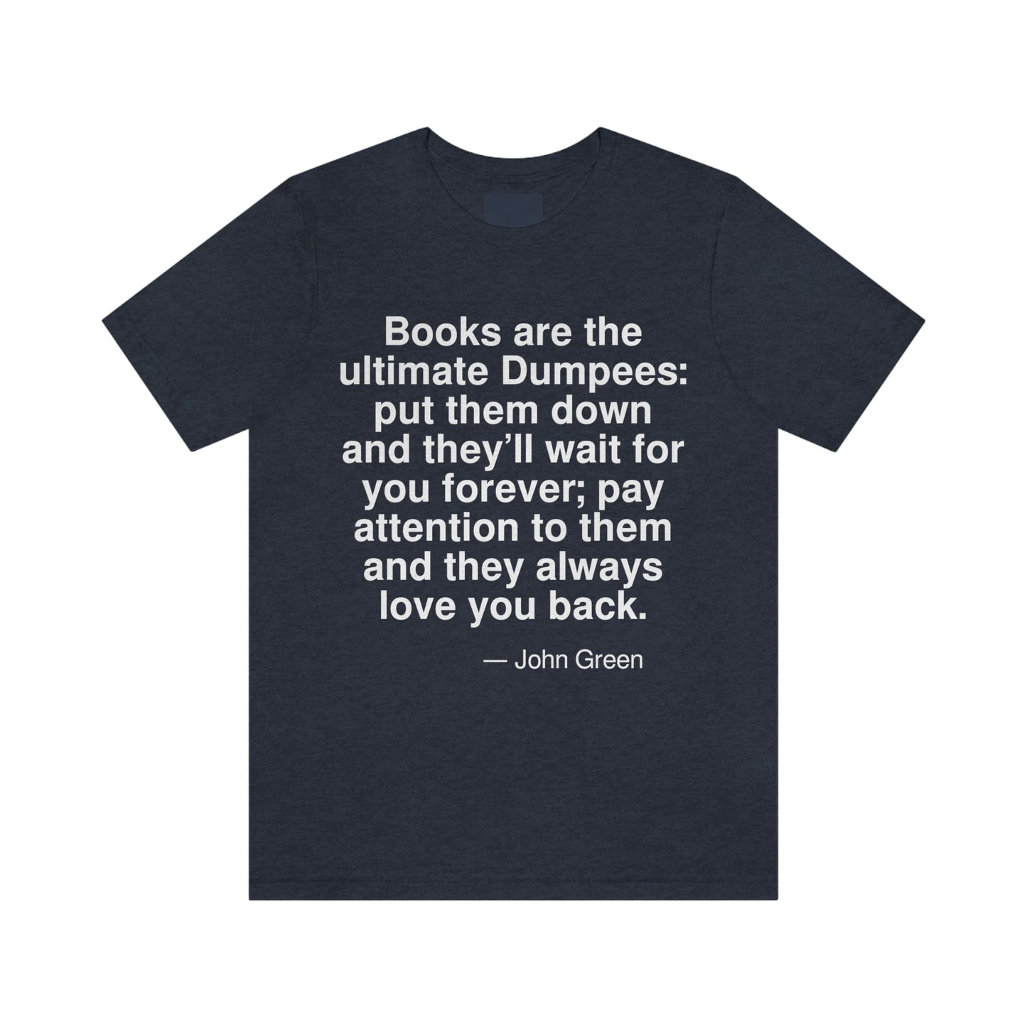 Books are the ultimate Dumpees: put them down and they'll wait for you forever; pay attention to them and they always love you back. -- John Green. Adult premium quality t-shirt