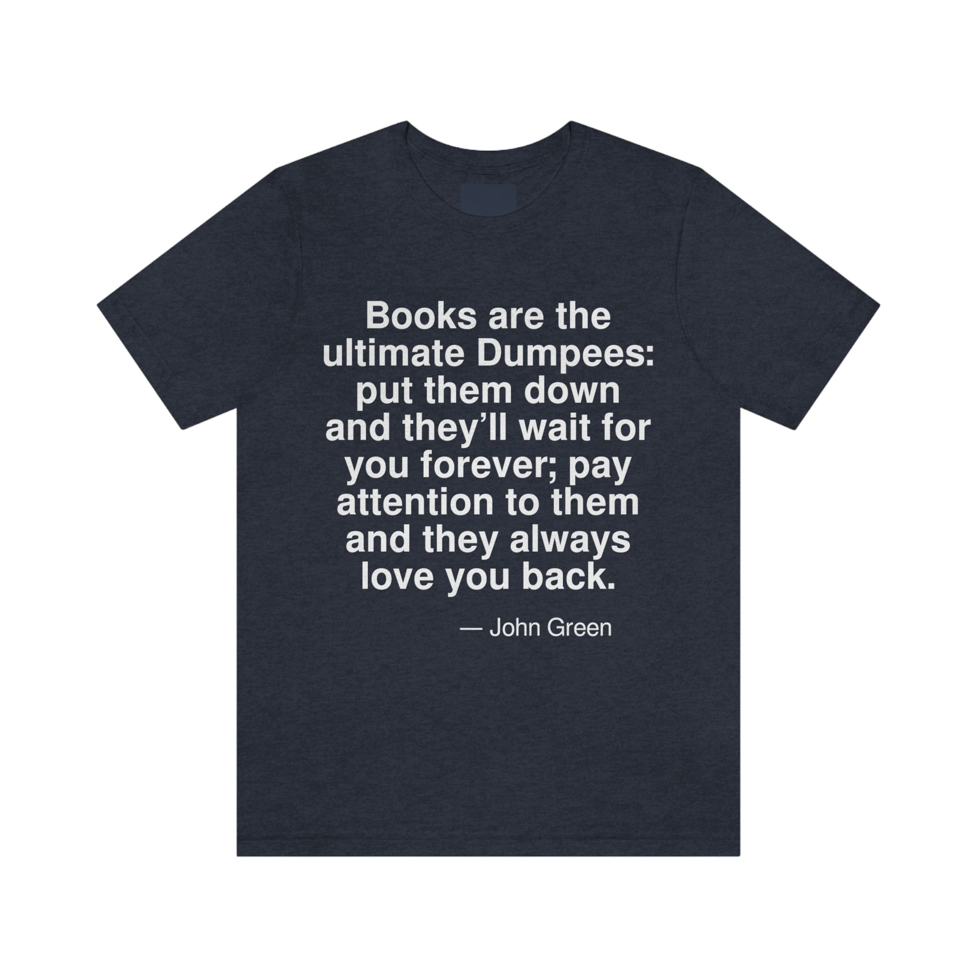 Books are the ultimate Dumpees: put them down and they'll wait for you forever; pay attention to them and they always love you back. -- John Green. Adult premium quality t-shirt