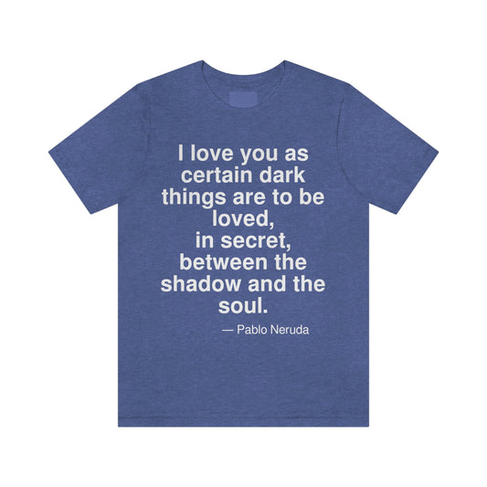 I love you as certain dark things are to be loved, in secret, between the shadow and the soul. -- Pablo Neruda. Adult premium quality t-shirt