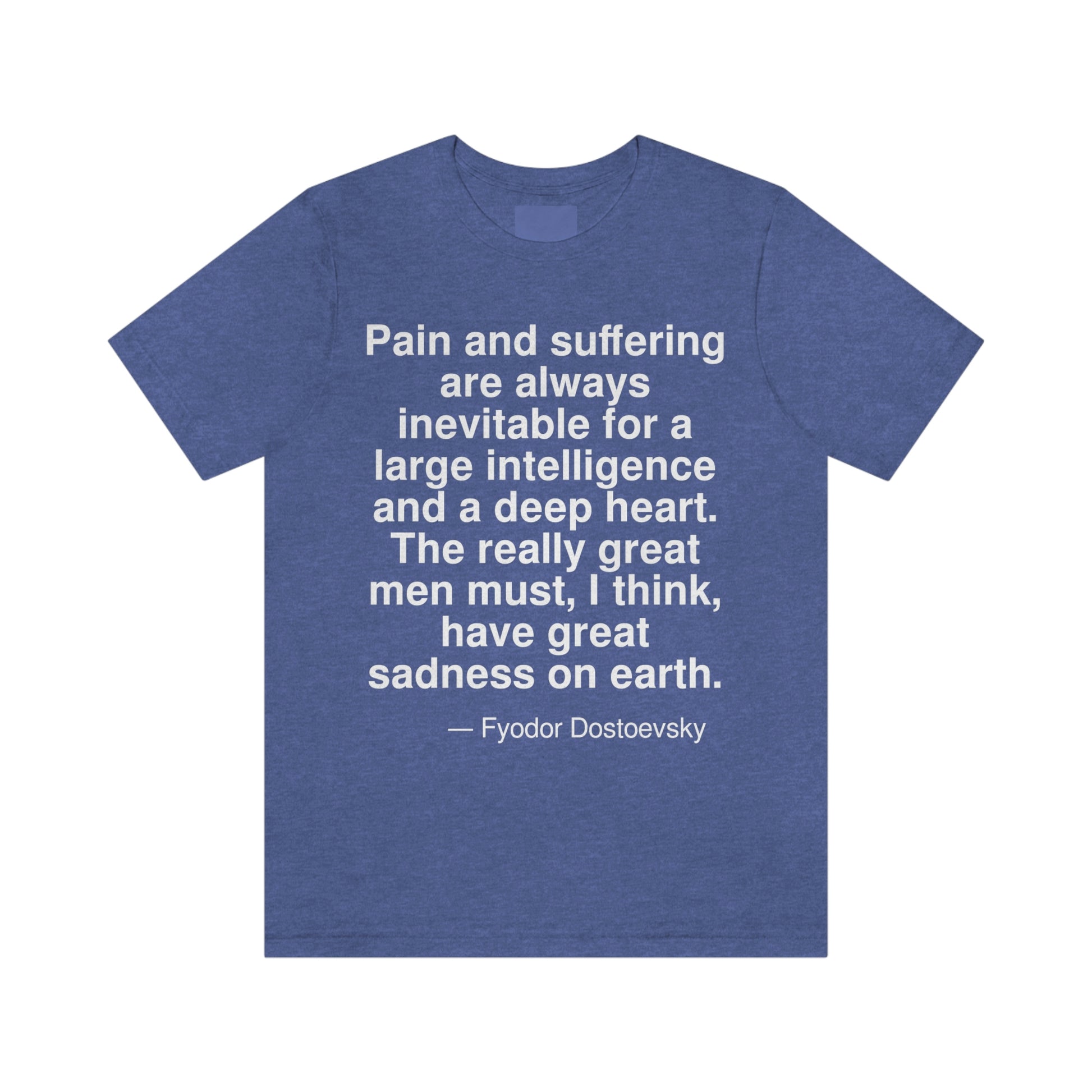 Pain and suffering are always inevitable for a large intelligence and a deep heart. The really great men must, I think, have great sadness on earth. -- Fyodor Dostoevsky. Adult premium quality t-shirt