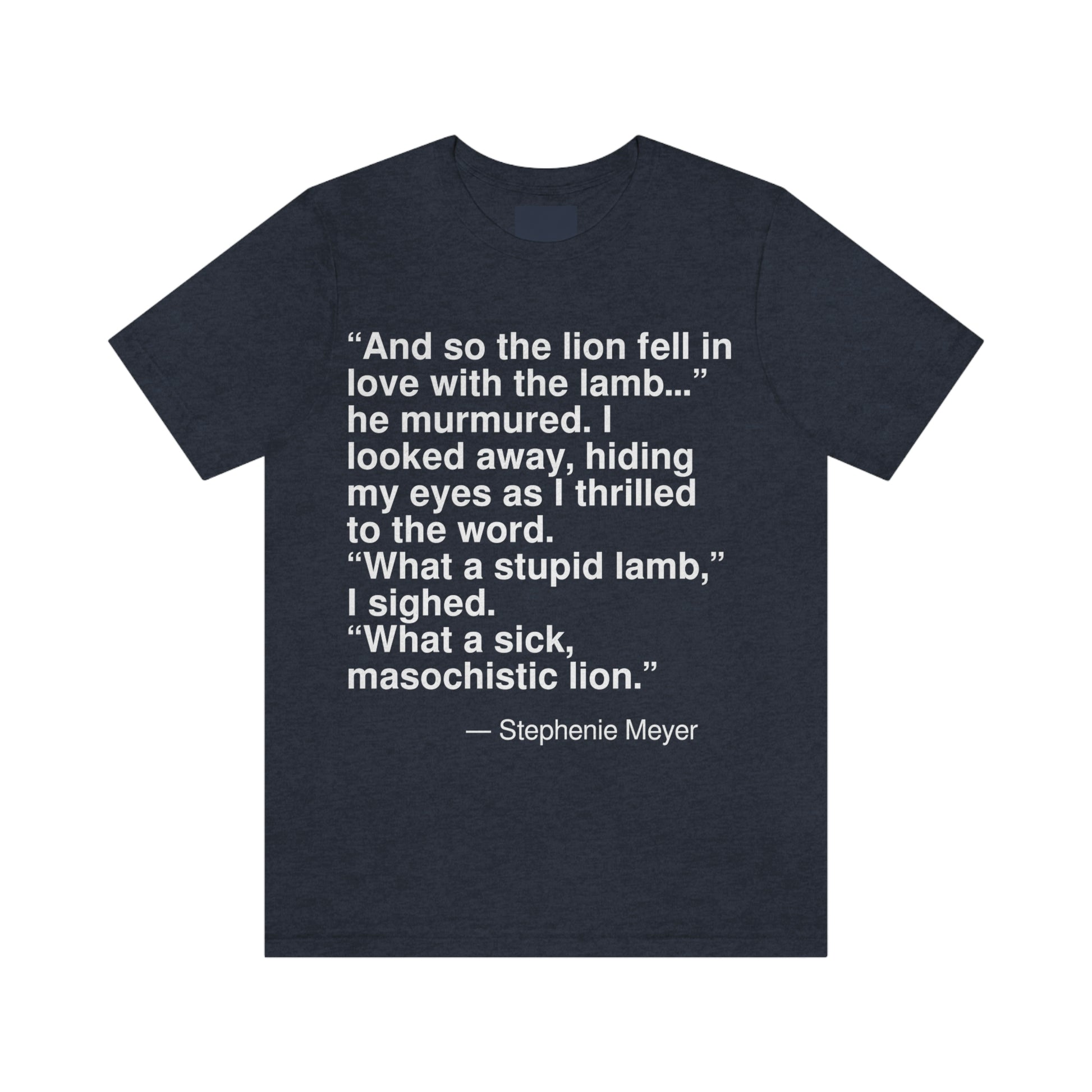 "And so the lion fell in love with the lamb . . ." he murmured. I looked away, hiding my eyes as I thrilled to the word. "What a stupid lamb," I sighed. "What a sick, masochistic lion." -- Stephenie Meyer. Adult premium quality t-shirt