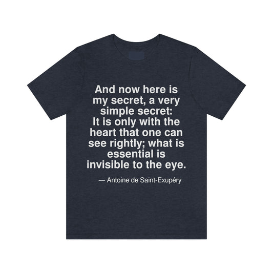 And now here is my secret, a very simple secret: It is only with the heart that one can see rightly; what is essential is invisible to the eye. -- Antonie de Saint-Exupery. Adult premium quality t-shirt