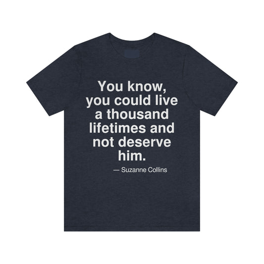 You know, you could live a thousand lifetimes and not deserve him. -- Suzanne Collins. Adult premium quality t-shirt