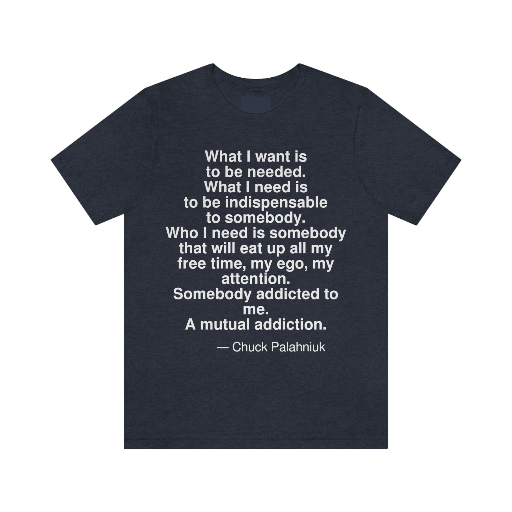 What I want is to be needed. What I need is to be indispensable to somebody. Who I need is somebody that will eat up all my free time, my ego, my attention. Somebody addicted to me. A mutual addiction. -- Chuck Palahniuk. Adult premium quality t-shirt