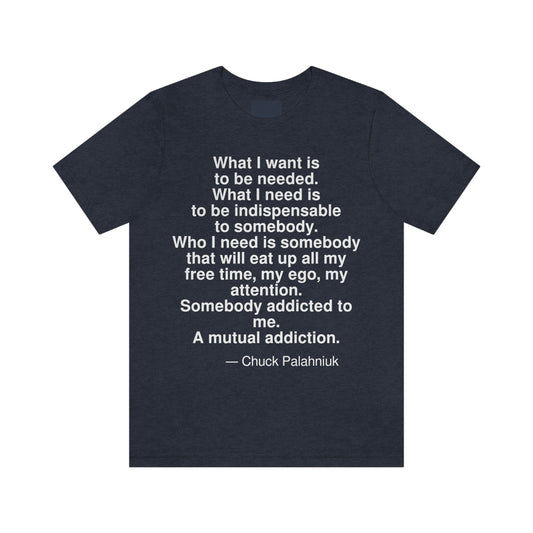 What I want is to be needed. What I need is to be indispensable to somebody. Who I need is somebody that will eat up all my free time, my ego, my attention. Somebody addicted to me. A mutual addiction. -- Chuck Palahniuk. Adult premium quality t-shirt