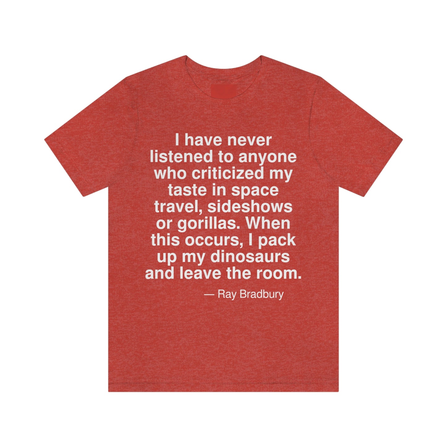 I have never listened to anyone who criticized my taste in space travel, sideshows or gorillas. When this occurs, I pack up my dinosaurs and leave the room. -- Ray Bradbury. Adult premium quality t-shirt