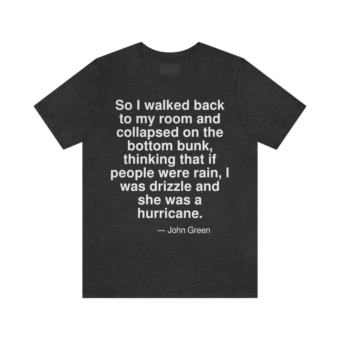 So I walked back to my room and collapsed on the bottom bunk, thinking that if people were rain, I was drizzle and she was a hurricane. -- John Green. Adult premium quality t-shirt