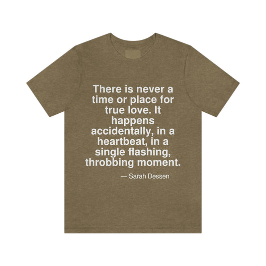 There is never a time or place for true love. It happens accidently, in a heartbeat, in a single flashing, throbbing moment. -- Sarah Dessen. Adult premium quality t-shirt