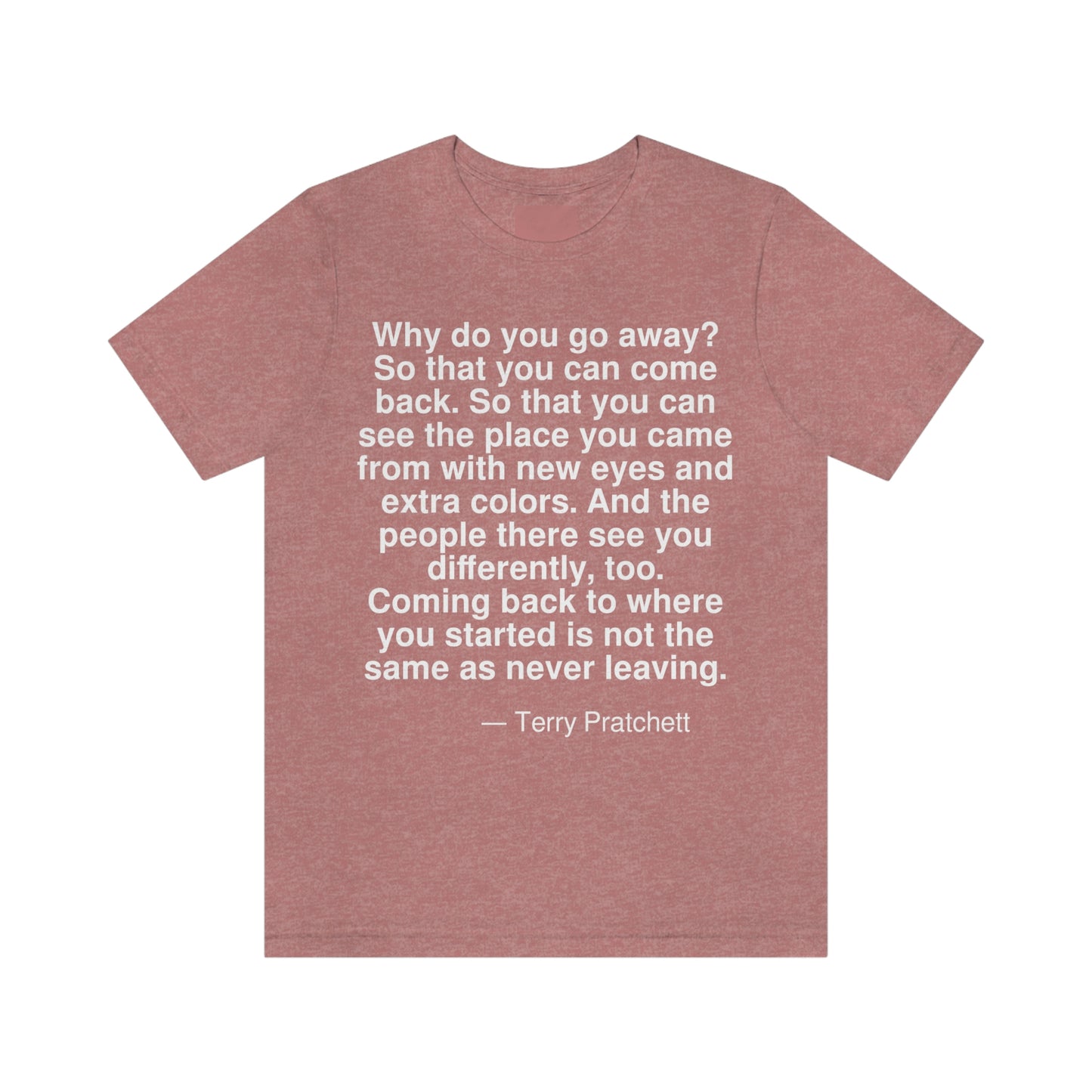 Why do you go away? So that you can come back. So that you can see the place you came from with new eyes and extra colors. And the people there see you differently, too. Coming back to where you started is not the same as never leaving. -- Terry Pratchett. Adult premium quality t-shirt