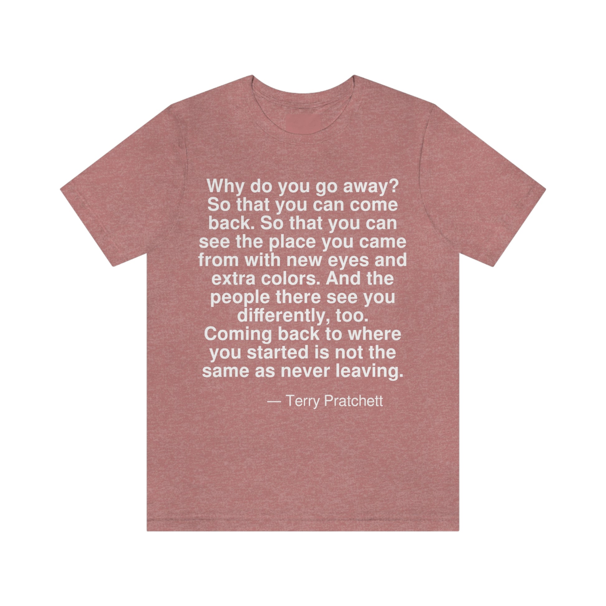 Why do you go away? So that you can come back. So that you can see the place you came from with new eyes and extra colors. And the people there see you differently, too. Coming back to where you started is not the same as never leaving. -- Terry Pratchett. Adult premium quality t-shirt