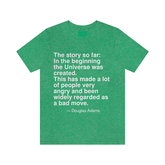 The story so far: In the beginning the Universe was created. This has made a lot of people very angry and been widely regarded as a bad move. -- Douglas Adams. Adult premium quality t-shirt