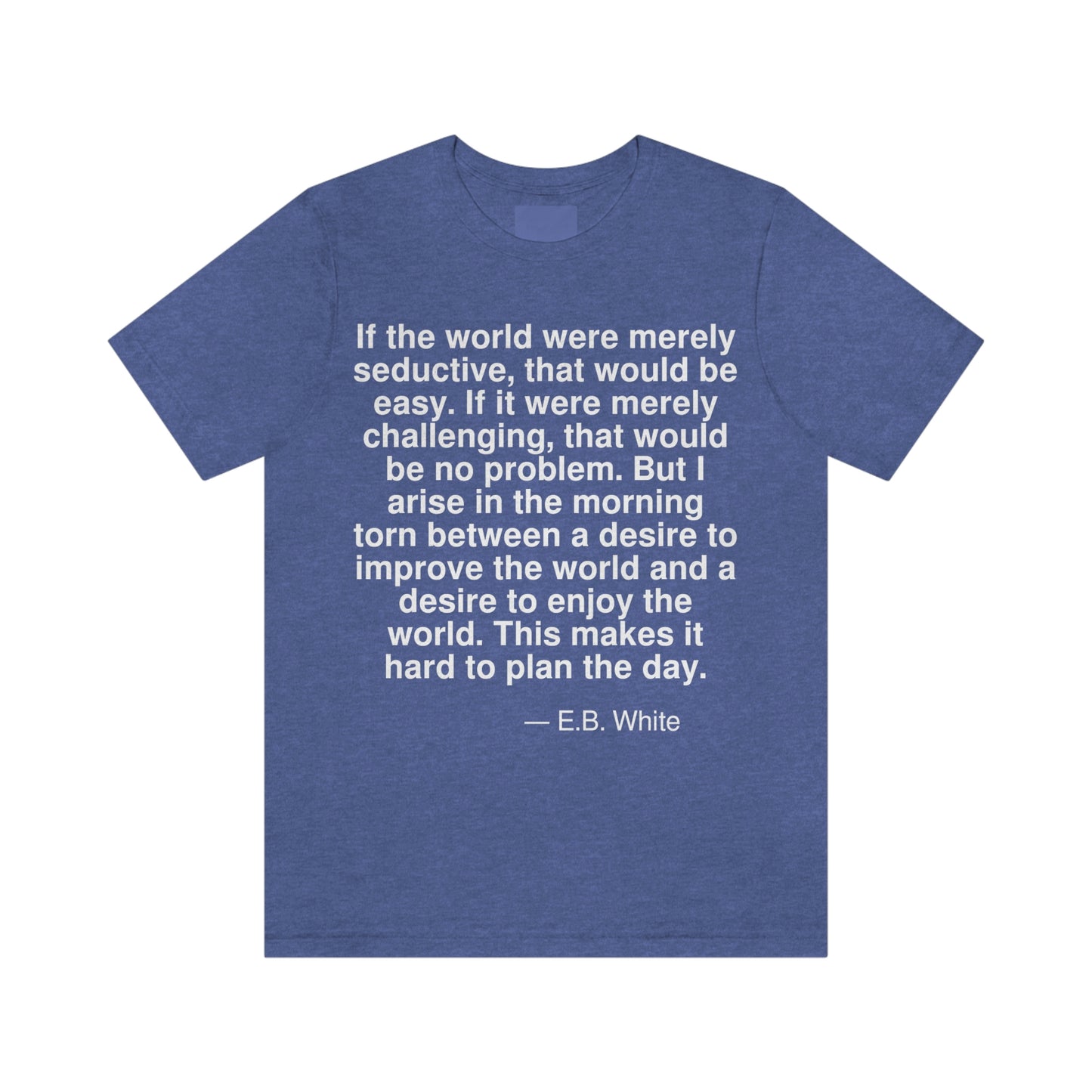 If the world were merely seductive, that would be easy. If it were merely challenging, that would be no problem. But I arise in the morning torn between a desire to improve the world and a desire to enjoy the world. This makes it hard to plan the day. -- E. B. White. Adult premium quality t-shirt