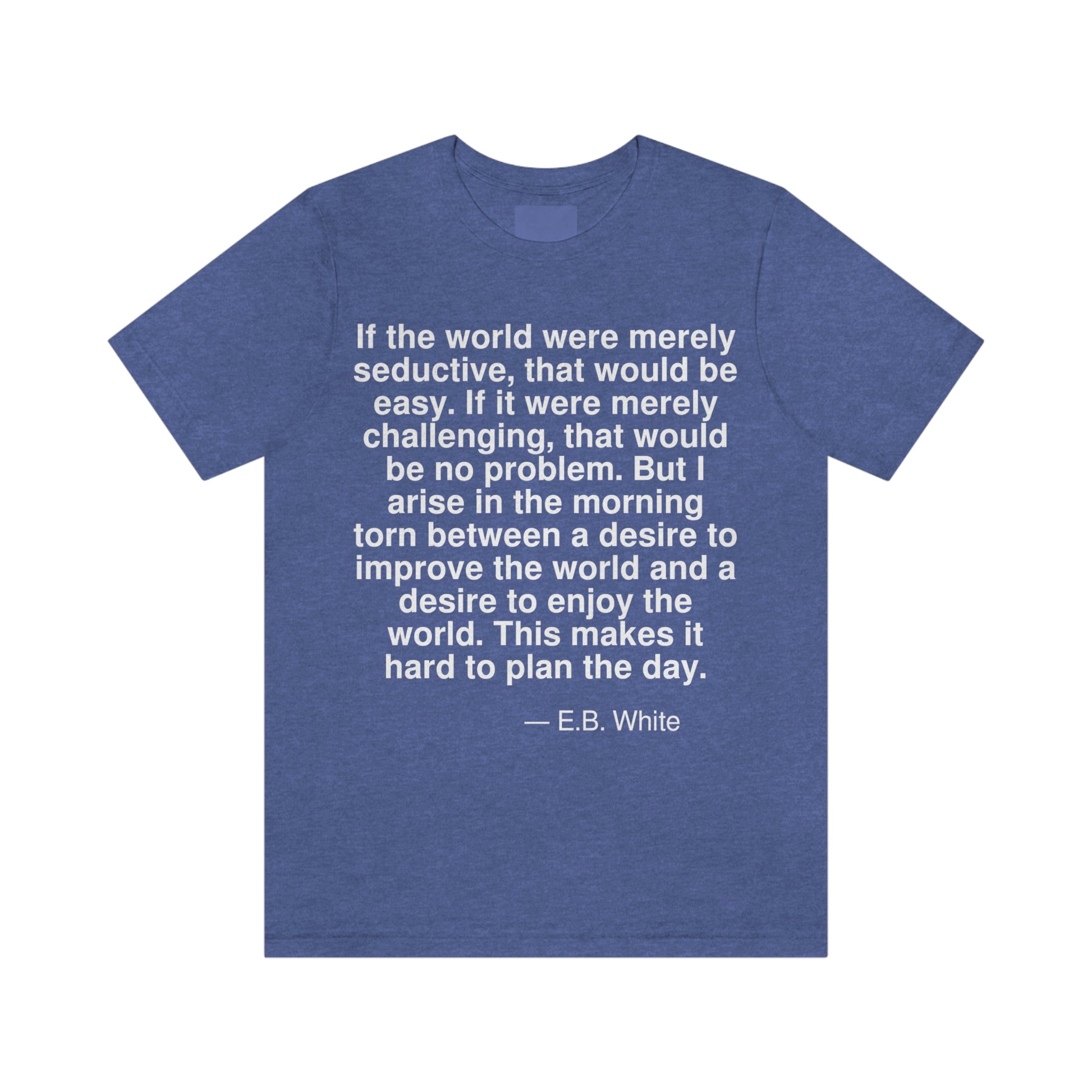 If the world were merely seductive, that would be easy. If it were merely challenging, that would be no problem. But I arise in the morning torn between a desire to improve the world and a desire to enjoy the world. This makes it hard to plan the day. -- E. B. White. Adult premium quality t-shirt