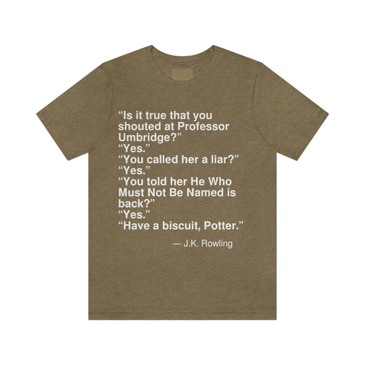 "Is it true that you shouted at Professor Umbridge?" "Yes." "You called her a liar?" "Yes." "You told her He Who Must Not Be Named is back?" "Yes." "Have a biscuit, Potter." -- J. K. Rowling. Adult premium quality t-shirt